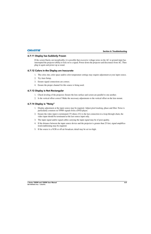 Page 137Section 6: Troubleshooting
J Series 1000W and 1200W User Manual6-5020-100706-02  Rev. 1  (03-2014)
6.7.11 Display has Suddenly Frozen
If the screen blacks out inexplicably, it is possible that excessive voltage noise on the AC or ground input has 
interrupted the projector ability to lock on to a signal. Power down the projector and disconnect from AC. Then 
plug in again and power up as usual.
6.7.12 Colors in the Display are Inaccurate
1. The color, tint, color space and/or color temperature  settings...