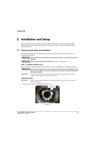 Page 17J Series 1000W and 1200W User Manual2-1020-100706-02  Rev. 1   (03-2014)
2 Installation and Setup
This section explains how to install, connect and optimize the projector for delivery of superior image
quality. Illustrations are graphical  representations only and are provided  to enhance the understanding of
the written material. 
2.1 Projector Quick Setup and Installation
The following instructions  are for those preferring a quick setup.  Refer to the remaining subsections for 
detailed setup...