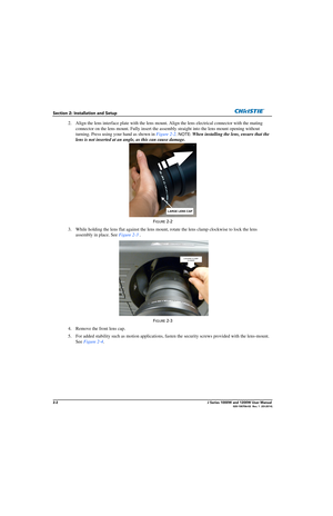 Page 182-2J Series 1000W and 1200W User Manual020-100706-02  Rev. 1  (03-2014)
Section 2: Installation and Setup
2. Align the lens interface plate with the lens mount. Align the lens electrical connector with the mating 
connector on the lens mount. Fully  insert the assembly straight into the lens mount opening without 
turning. Press using your hand as shown in Figure 2-2 . 
NOTE: When installing the lens, ensure that the 
lens is not inserted at an angle, as this can cause damage.
FIGURE 2-2 
3. While...