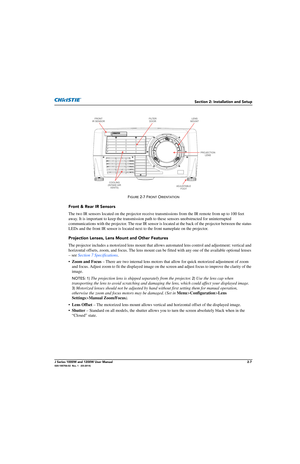 Page 23Section 2: Installation and Setup
J Series 1000W and 1200W User Manual2-7020-100706-02  Rev. 1   (03-2014)
FIGURE 2-7 FRONT ORIENTATION
Front & Rear IR Sensors
The two IR sensors located on the projector receive transmissions from the IR remote from up to 100 feet 
away. It is important to keep th e transmission path to these sens ors unobstructed for uninterrupted 
communications with the projector. The rear IR sensor is  located at the back of the projector between the status 
LEDs and the front IR...