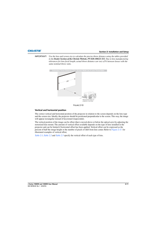 Page 27Section 2: Installation and Setup
J Series 1000W and 1200W User Manual2-11020-100706-02  Rev. 1   (03-2014)
IMPORTANT! Use the lens and screen size to calculate the pr ecise throw distance using the tables provided 
in the  Dealer Section of the Christie Website, PN 020-100221-XX . Due to lens manufacturing 
tolerances for lens focal length,  actual throw distance can vary 
±5% between lenses with the 
same nominal throw ratio.
FIGURE 2-10 
Vertical and horizontal position
The correct vertical and...