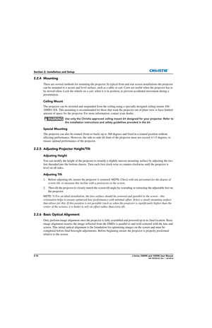 Page 322-16J Series 1000W and 1200W User Manual020-100706-02  Rev. 1  (03-2014)
Section 2: Installation and Setup
2.2.4 Mounting
There are several methods for mounting the projector. In typical front and rear screen installations the projector 
can be mounted to a secure and level su rface, such as a table or cart. Carts are useful when the projector has to 
be moved often. Lock the wheels on a cart, when it is  in position, to prevent accidental movement during a 
presentation.
Ceiling Mount
The projector can...