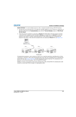 Page 39Section 2: Installation and Setup
J Series 1000W and 1200W User Manual2-23020-100706-02  Rev. 1   (03-2014)
MIXED NETWORK: To control multiple projectors with a computer/controller having an RS-422 interface:
1. Set them all to the same baud  rate as your RS-422 controller. 
NOTE: You must enable this combination of 
RS-422 and RS-232 in the  Communications  menu. Set the “Network Routing ” option to  “RS-232 and 
RS-422 Joined ”.
2. Chain the projectors to gether by connecting an 
RS-232 OUT (Null...