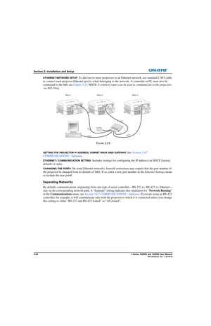 Page 402-24J Series 1000W and 1200W User Manual020-100706-02  Rev. 1  (03-2014)
Section 2: Installation and Setup
ETHERNET NETWORK SETUP: To add one or more projectors to an Ethernet network, use standard CAT5 cable 
to connect each projector Ethernet port to a hub belonging to the network. A controller or PC must also be 
connected to the hub, see  Figure 2-23. 
NOTE: A wireless router can be used to  communicate to the projectors 
via 802.11b/g.
FIGURE 2-23 
SETTING THE PROJECTOR IP ADDRESS, SUBNET MASK AND...