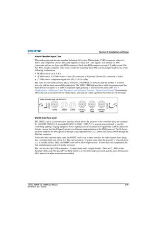 Page 45Section 2: Installation and Setup
J Series 1000W and 1200W User Manual2-29020-100706-02  Rev. 1   (03-2014)
Video Decoder Input Card
This card accepts and decodes standard definition (SD) video. This includes CVBS (composite video), S-
Video, and component sources. This card supports as  many as 6 video signals, four of them on BNC 
connectors and two on 4-pin mini-DIN connectors. E ach mini-DIN connector accepts 1 S-Video signal. The 
first BNC accepts composite video (only), while the rema ining three...