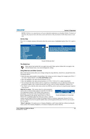 Page 59Section 3: Operation
J Series 1000W and 1200W User Manual3-9020-100706-02  Rev. 1  (03-2014)
NOTES: 1) If there is no signal present, all so urce-dependent adjustments are disabled. 2) After 15 minutes of 
inactivity, the projector leaves the menu  system and returns to the presentation. 
3) The Status menu is read-
only.
On-line Help
Press  H
ELP to display summary information about the  current menu or highlighted option. Press HELP again to 
exit.
The Global Icon
Menu options that include this icon...