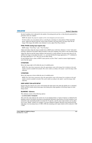 Page 71Section 3: Operation
J Series 1000W and 1200W User Manual3-21020-100706-02  Rev. 1  (03-2014)
the pixel-sampling clock, indicated by the number of incoming pixels per line, so that all pixels generated by a 
particular source are sampled. 
NOTE:  By default, the projector samples at  the correct frequency for most sources.  
For best results, use a test pattern such as a smooth  grey consisting of a clear pattern of black and white 
pixels. Adjust the slide bar until the vertical stripes  broaden to the...