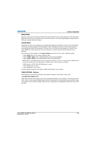 Page 73Section 3: Operation
J Series 1000W and 1200W User Manual3-23020-100706-02  Rev. 1  (03-2014)
BRIGHTNESS
Increases or decreases the amount of black in the image (0-100). For best results, keep close to 50. Start with a 
high value and decrease so that dark areas do not b ecome black. Conversely, high brightness changes black to 
dark grey, causing washed-out images. 
COLOR SPACE
Determines how the color components of  an analog input signal are decoded for accurate color in the display. 
Useful only for...