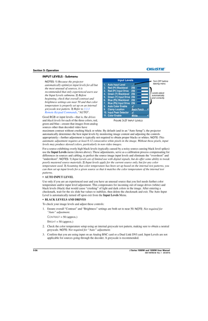 Page 763-26J Series 1000W and 1200W User Manual020-100706-02  Rev. 1   (03-2014)
Section 3: Operation
INPUT LEVELS - Submenu
NOTES: 1) Because the projector 
automatically optimizes in put levels for all but 
the most unusual of sources, it is 
recommended that only experienced users use 
the Input Levels submenu.  
2) Before 
beginning, check that  overall contrast and 
brightness settings are near 50 and that color 
temperature is properly set up on an internal 
greyscale test pattern.  
3) Refer to  3.1.1...