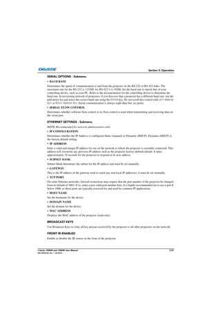 Page 87Section 3: Operation
J Series 1000W and 1200W User Manual3-37020-100706-02  Rev. 1  (03-2014)
SERIAL OPTIONS - Submenu
• BAUD RATE
Determines the speed of communication to and from the projector on the RS-232 or RS-422 links. The 
maximum rate for the RS-232 is 115200; for RS-422 it is 19200. Set the baud rate to match that of your 
controlling device, such as your PC.  Refer to the documentation for the controlling device to determine the 
baud rate. In an existing network of pr ojectors, if you...