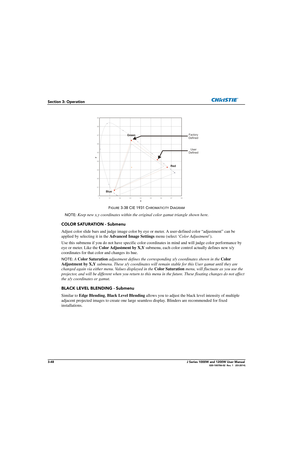 Page 983-48J Series 1000W and 1200W User Manual020-100706-02  Rev. 1   (03-2014)
Section 3: Operation
FIGURE 3-38 CIE 1931 CHROMATICITY DIAGRAM 
NOTE:
  Keep new x,y coordinates w ithin the original color gamut triangle shown here.
COLOR SATURATION - Submenu
Adjust color slide bars and judge im age color by eye or meter. A user-defined color “adjustment” can be 
applied by selecting it in the  Advanced Image Settings menu (select ‘Color Adjustment’).
Use this submenu if you do not have  specific color...