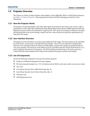 Page 11Section 1: Introduction
J Series 2.0, 2.4, and 3.0kW User Manual1-3020-100707-01 Rev. 1  (10-2011)
1.3 Projector Overview
The J Series is a family of high resolution video/graphics 3 chip 1080p HD, SXGA+ and WUXGA projectors, 
see Table 1.3 J Series Projectors. These projectors are based on DLP® technology provided by Texas 
Instruments. 
1.3.1 How the Projector Works
The projector accepts data/graphics and video input signals for projection onto front or rear screens. Light is 
generated by a xenon...
