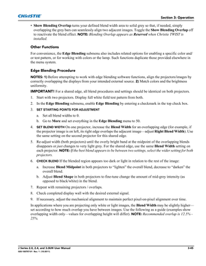 Page 101Section 3: Operation
J Series 2.0, 2.4, and 3.0kW User Manual3-45020-100707-01  Rev. 1  (10-2011)
•Show Blending Overlap turns your defined blend width area to solid grey so that, if needed, simply 
overlapping the grey bars can seamlessly align two adjacent images. Toggle the Show Blending Overlap off 
to reactivate the blend effect. 
NOTE: Blending Overlap appears as Reserved when Christie TWIST is 
installed.
Other Functions
For convenience, the Edge Blending submenu also includes related options for...