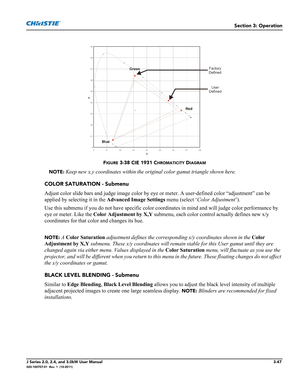 Page 103Section 3: Operation
J Series 2.0, 2.4, and 3.0kW User Manual3-47020-100707-01  Rev. 1  (10-2011)
FIGURE 3-38 CIE 1931 CHROMATICITY DIAGRAM
NOTE: Keep new x,y coordinates within the original color gamut triangle shown here.
COLOR SATURATION - Submenu
Adjust color slide bars and judge image color by eye or meter. A user-defined color “adjustment” can be 
applied by selecting it in the Advanced Image Settings menu (select ‘Color Adjustment’).
Use this submenu if you do not have specific color coordinates...