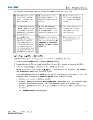 Page 121Section 4: Web User Interface
J Series 2.0, 2.4, and 3.0kW User Manual4-7020-100707-01  Rev. 1  (10/2011)
The following table describes each area found in the Admin window. See Figure 4-10.
Uploading a Logo File or Gamma File
Important: The projector must be powered on to enable the Upload drop-down list.
1. Click the Upload Browse button to open the Select file window. 
2. Locate and select the file you wish to upload from a Network drive location or from your hard drive. 
3. Select the file type (Logo...