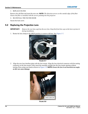 Page 1345-6J Series 2.0, 2.4, and 3.0kW User Manual020-100707-01  Rev. 1   (10-2011)
Section 5: Maintenance
3. REPLACE FILTER
Remove the old filter and insert the new one. 
NOTE: The direction arrows on the outside edge of the filter. 
Ensure the filter is installed with the arrows pointing into the projector.
4. RE-INSTALL THE FILTER DOOR
Secure the lock screw.
5.2 Replacing the Projection Lens
IMPORTANT! Remove the rear lens cap from the new lens. Keep the front lens cap on the lens to protect it 
during...