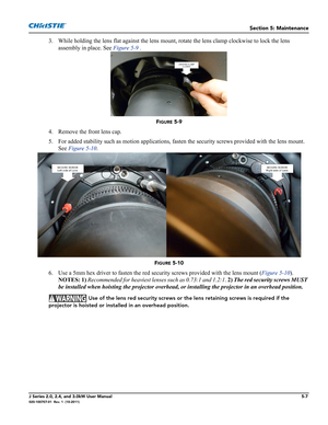 Page 135Section 5: Maintenance
J Series 2.0, 2.4, and 3.0kW User Manual5-7020-100707-01  Rev. 1  (10-2011)
3. While holding the lens flat against the lens mount, rotate the lens clamp clockwise to lock the lens 
assembly in place. See Figure 5-9 .
FIGURE 5-9 
4. Remove the front lens cap.
5. For added stability such as motion applications, fasten the security screws provided with the lens mount. 
See Figure 5-10.
FIGURE 5-10 
6. Use a 5mm hex driver to fasten the red security screws provided with the lens mount...