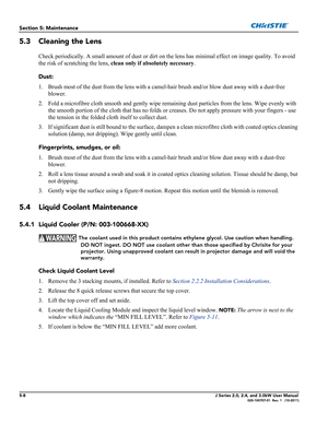 Page 1365-8J Series 2.0, 2.4, and 3.0kW User Manual020-100707-01  Rev. 1   (10-2011)
Section 5: Maintenance
5.3 Cleaning the Lens
Check periodically. A small amount of dust or dirt on the lens has minimal effect on image quality. To avoid 
the risk of scratching the lens, clean only if absolutely necessary.
Dust:
1. Brush most of the dust from the lens with a camel-hair brush and/or blow dust away with a dust-free 
blower.
2. Fold a microfibre cloth smooth and gently wipe remaining dust particles from the lens....