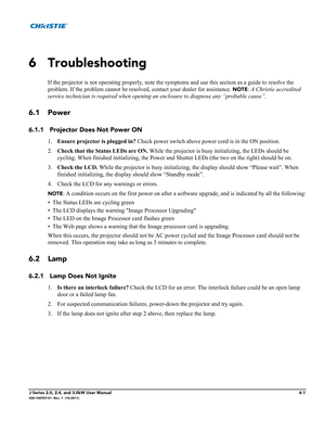 Page 141J Series 2.0, 2.4, and 3.0kW User Manual6-1020-100707-01  Rev. 1  (10-2011)
6 Troubleshooting
If the projector is not operating properly, note the symptoms and use this section as a guide to resolve the 
problem. If the problem cannot be resolved, contact your dealer for assistance. 
NOTE: A Christie accredited 
service technician is required when opening an enclosure to diagnose any “probable cause”. 
6.1 Power
6.1.1 Projector Does Not Power ON
1.Ensure projector is plugged in? Check power switch above...