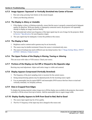 Page 1446-4J Series 2.0, 2.4, and 3.0kW User Manual020-100707-01  Rev. 1   (10-2011)
Section 6: Troubleshooting
6.7.3 Image Appears ‘Squeezed’ or Vertically Stretched into Center of Screen
1. Run auto setup, pressing Auto button on the remote keypad.
2. Check your Resizing selection.
6.7.4 The Display is Jittery or Unstable
1. If the display is jittery or blinking erratically, ensure that the source is properly connected and of adequate 
quality for detection. With poor quality or improperly connected source,...