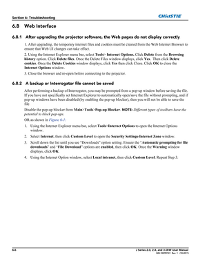 Page 1466-6J Series 2.0, 2.4, and 3.0kW User Manual020-100707-01  Rev. 1   (10-2011)
Section 6: Troubleshooting
6.8 Web Interface
6.8.1 After upgrading the projector software, the Web pages do not display correctly
1. After upgrading, the temporary internet files and cookies must be cleared from the Web Internet Browser to 
ensure that Web UI changes can take effect. 
2. Using the Internet Explorer menu bar, select Tools> Internet Options. Click Delete from the Browsing 
history option. Click Delete files. Once...