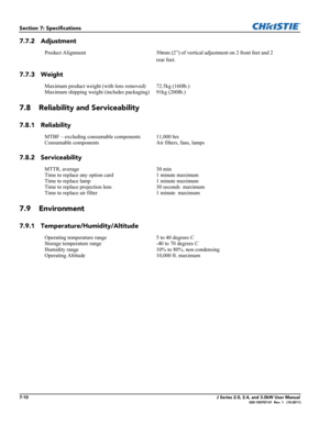 Page 1587-10J Series 2.0, 2.4, and 3.0kW User Manual020-100707-01  Rev. 1   (10-2011)
Section 7: Specifications
7.7.2 Adjustment
7.7.3 Weight
7.8 Reliability and Serviceability
7.8.1 Reliability
7.8.2 Serviceability
7.9 Environment
7.9.1 Temperature/Humidity/Altitude
Product Alignment 50mm (2”) of vertical adjustment on 2 front feet and 2 
rear feet.
Maximum product weight (with lens removed) 72.5kg (160lb.) 
Maximum shipping weight (includes packaging) 91kg (200lb.)
MTBF – excluding consumable components 11,000...