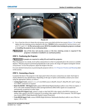 Page 17Section 2: Installation and Setup
J Series 2.0, 2.4, and 3.0kW User Manual2-3020-100707-01  Rev. 1   (10-2011)
FIGURE 2-4 
6. Use a 5mm hex driver to fasten the red security screws provided with the lens mount (Figure 2-4), or hand 
tighten the lens retaining screws attached to the lens. NOTES: 1) Recommended for heaviest lenses such 
as 0.73:1 and 1.2:1. 2) The red security screws MUST be installed when hoisting the projector overhead, 
or installing the projector in an overhead position.
  Use of the...