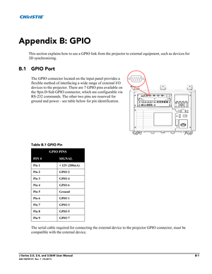 Page 167J Series 2.0, 2.4, and 3.0kW User ManualB-1020-100707-01  Rev. 1  (10-2011)
Appendix B: GPIO
This section explains how to use a GPIO link from the projector to external equipment, such as devices for
3D synchronizing.
B.1 GPIO Port
The GPIO connector located on the input panel provides a 
flexible method of interfacing a wide range of external I/O 
devices to the projector. There are 7 GPIO pins available on 
the 9pin D-Sub GPIO connector, which are configurable via 
RS-232 commands. The other two pins...