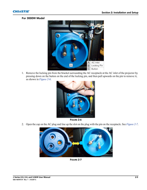 Page 19Section 2: Installation and Setup
J Series 2.0, 2.4, and 3.0kW User Manual2-5020-100707-01  Rev. 1   (10-2011)
For 3000W Model
1. Remove the locking pin from the bracket surrounding the AC receptacle at the AC inlet of the projector by 
pressing down on the button on the end of the locking pin, and then pull upwards on the pin to remove it, 
as shown in Figure 2-6.
FIGURE 2-6 
2. Open the cap on the AC plug and line up the slot on the plug with the pin on the receptacle. See Figure 2-7.
FIGURE 2-7  