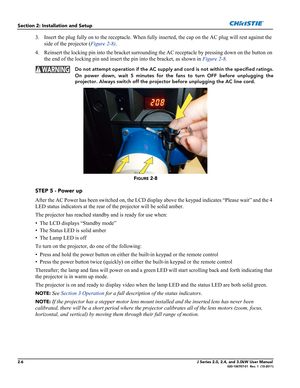 Page 202-6J Series 2.0, 2.4, and 3.0kW User Manual020-100707-01  Rev. 1  (10-2011)
Section 2: Installation and Setup
3. Insert the plug fully on to the receptacle. When fully inserted, the cap on the AC plug will rest against the 
side of the projector (Figure 2-8).
4. Reinsert the locking pin into the bracket surrounding the AC receptacle by pressing down on the button on 
the end of the locking pin and insert the pin into the bracket, as shown in Figure 2-8.
  Do not attempt operation if the AC supply and...