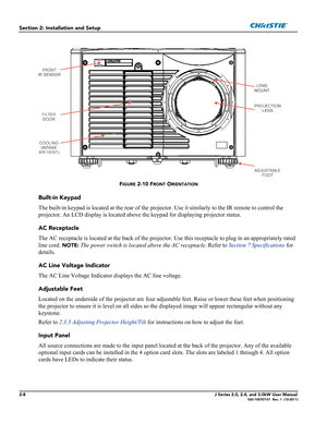 Page 222-8J Series 2.0, 2.4, and 3.0kW User Manual020-100707-01  Rev. 1  (10-2011)
Section 2: Installation and Setup
FIGURE 2-10 FRONT ORIENTATION
Built-in Keypad
The built-in keypad is located at the rear of the projector. Use it similarly to the IR remote to control the 
projector. An LCD display is located above the keypad for displaying projector status.
AC Receptacle
The AC receptacle is located at the back of the projector. Use this receptacle to plug in an appropriately rated 
line cord. 
NOTE: The power...