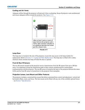 Page 23Section 2: Installation and Setup
J Series 2.0, 2.4, and 3.0kW User Manual2-9020-100707-01  Rev. 1   (10-2011)
Cooling and Air Vents
Adequate airflow through the projector will prevent it from overheating. Keep all projector vents unobstructed 
and ensure adequate airflow around the projector. See Figure 2-11.
FIGURE 2-11 
Lamp Door
The lamp door is located at the rear of the projector, to provide easy access to the lamp module for 
replacement. Refer to Section 5.1.1 Lamp and Filter Replacement. The...