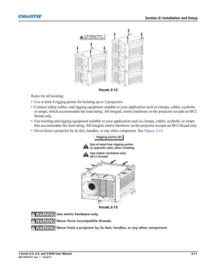 Page 25Section 2: Installation and Setup
J Series 2.0, 2.4, and 3.0kW User Manual2-11020-100707-01  Rev. 1   (10-2011)
FIGURE 2-12 
Rules for all hoisting:
• Use at least 4 rigging points for hoisting up to 3 projectors.
• Connect safety cables, and rigging equipment suitable to your application such as clamps, cables, eyebolts, 
or straps, which accommodate the load rating. All integral, metric hardware on the projector accepts an M12 
thread only.
• Use hoisting and rigging equipment suitable to your...