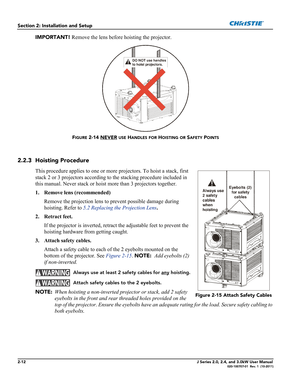 Page 262-12J Series 2.0, 2.4, and 3.0kW User Manual020-100707-01  Rev. 1  (10-2011)
Section 2: Installation and Setup
IMPORTANT! Remove the lens before hoisting the projector.
FIGURE 2-14 NEVER USE HANDLES FOR HOISTING OR SAFETY POINTS
2.2.3 Hoisting Procedure
This procedure applies to one or more projectors. To hoist a stack, first 
stack 2 or 3 projectors according to the stacking procedure included in 
this manual. Never stack or hoist more than 3 projectors together.
1. Remove lens (recommended)
Remove the...