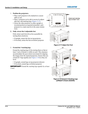 Page 282-14J Series 2.0, 2.4, and 3.0kW User Manual020-100707-01  Rev. 1  (10-2011)
Section 2: Installation and Setup
1.Position the projectors.
• Place each projector to be stacked on a secure 
table or cart.
• Place 1 projector on its side to access its adjust-
able feet, and stacking legs (Figure 2-17).
• Orient the other projector in either upright or 
inverted position as required (remember, each 
projector in a stack must be in the same orienta-
tion).
2. Fully retract the 4 adjustable feet.
Fully retract...