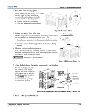 Page 29Section 2: Installation and Setup
J Series 2.0, 2.4, and 3.0kW User Manual2-15020-100707-01  Rev. 1   (10-2011)
4. Loosen the rear stacking leg nuts
On the rear stacking legs (Figure 2-19), loosen 
the nuts so the legs have some lateral 
movement for easier alignment with the 
stacking mounts on the other projector.
• If upright, release on top projector
• If inverted, release on bottom projector
5. Release and remove three safety pins.
The 3 safety pins must be removed from the stacking mounts so that...