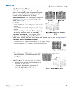 Page 31Section 2: Installation and Setup
J Series 2.0, 2.4, and 3.0kW User Manual2-17020-100707-01  Rev. 1   (10-2011)
5. Align the center lines of the grid.
Turn the 2 rear stacking mount wheels to move the top 
projector as necessary to achieve well-aligned center lines. 
Use a screwdriver in the holes around the rim of each 
adjusting wheel for better leverage and control.
How to move the image. Turn independently; each stacking 
mount acts as a pivot point for the opposite edge of the 
display (Figure...