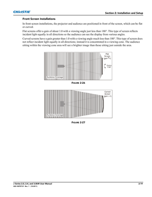 Page 33Section 2: Installation and Setup
J Series 2.0, 2.4, and 3.0kW User Manual2-19020-100707-01  Rev. 1   (10-2011)
Front Screen Installations
In front screen installations, the projector and audience are positioned in front of the screen, which can be flat 
or curved.
Flat screens offer a gain of about 1.0 with a viewing angle just less than 180°. This type of screen reflects 
incident light equally in all directions so the audience can see the display from various angles.
Curved screens have a gain greater...