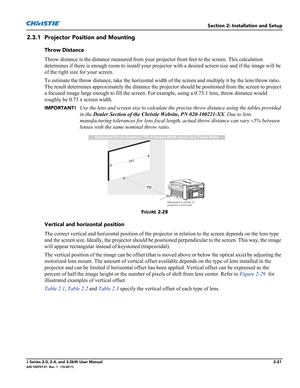 Page 35Section 2: Installation and Setup
J Series 2.0, 2.4, and 3.0kW User Manual2-21020-100707-01  Rev. 1   (10-2011)
2.3.1 Projector Position and Mounting
Throw Distance
Throw distance is the distance measured from your projector front feet to the screen. This calculation 
determines if there is enough room to install your projector with a desired screen size and if the image will be 
of the right size for your screen.
To estimate the throw distance, take the horizontal width of the screen and multiply it by...