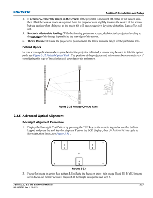 Page 41Section 2: Installation and Setup
J Series 2.0, 2.4, and 3.0kW User Manual2-27020-100707-01  Rev. 1   (10-2011)
4.If necessary, center the image on the screen: If the projector is mounted off center to the screen axis, 
then offset the lens as much as required. Aim the projector over slightly towards the center of the screen, 
but use caution when doing so, as too much tilt will cause excessive keystone distortion. Lens offset will 
not. 
5.Re-check side-to-side leveling: With the framing pattern on...