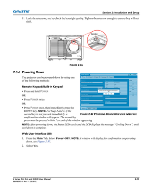 Page 43Section 2: Installation and Setup
J Series 2.0, 2.4, and 3.0kW User Manual2-29020-100707-01  Rev. 1   (10-2011)
11. Lock the setscrews, and re-check the boresight quality. Tighten the setscrew enough to ensure they will not 
shift.
FIGURE 2-36 
2.3.6 Powering Down
The projector can be powered down by using one 
of the following methods:
Remote Keypad/Built-In Keypad
• Press and hold P
OWER
OR
• Press P
OWER twice
OR
• Press P
OWER once, then immediately press the 
DOWN key. 
NOTE: For Step 2 and 3, if...