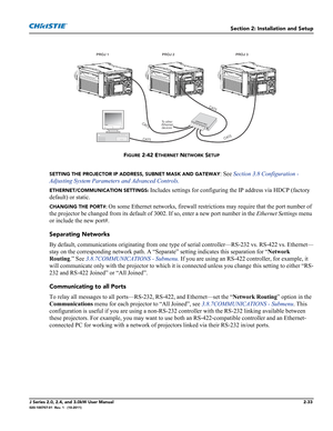 Page 47Section 2: Installation and Setup
J Series 2.0, 2.4, and 3.0kW User Manual2-33020-100707-01  Rev. 1   (10-2011)
FIGURE 2-42 ETHERNET NETWORK SETUP
SETTING THE PROJECTOR IP ADDRESS, SUBNET MASK AND GATEWAY: See Section 3.8 Configuration - 
Adjusting System Parameters and Advanced Controls.
ETHERNET/COMMUNICATION SETTINGS: Includes settings for configuring the IP address via HDCP (factory 
default) or static.
CHANGING THE PORT#: On some Ethernet networks, firewall restrictions may require that the port...