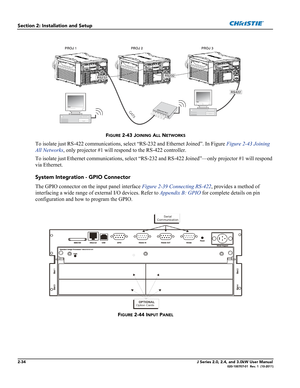 Page 482-34J Series 2.0, 2.4, and 3.0kW User Manual020-100707-01  Rev. 1  (10-2011)
Section 2: Installation and Setup
FIGURE 2-43 JOINING ALL NETWORKS
To isolate just RS-422 communications, select “RS-232 and Ethernet Joined”. In Figure Figure 2-43 Joining 
All Networks, only projector #1 will respond to the RS-422 controller. 
To isolate just Ethernet communications, select “RS-232 and RS-422 Joined”—only projector #1 will respond 
via Ethernet.
System Integration - GPIO Connector
The GPIO connector on the...