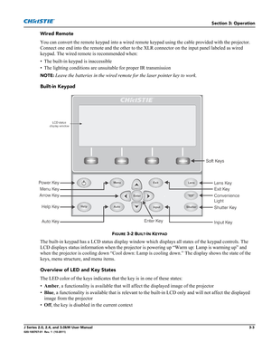 Page 59Section 3: Operation
J Series 2.0, 2.4, and 3.0kW User Manual3-3020-100707-01  Rev. 1  (10-2011)
Wired Remote
You can convert the remote keypad into a wired remote keypad using the cable provided with the projector. 
Connect one end into the remote and the other to the XLR connector on the input panel labeled as wired 
keypad. The wired remote is recommended when:
• The built-in keypad is inaccessible
• The lighting conditions are unsuitable for proper IR transmission 
NOTE: Leave the batteries in the...