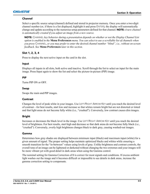 Page 61Section 3: Operation
J Series 2.0, 2.4, and 3.0kW User Manual3-5020-100707-01  Rev. 1  (10-2011)
Channel
Select a specific source setup (channel) defined and stored in projector memory. Once you enter a two-digit 
channel number (or, if there is a list displayed, highlight it and press E
NTER), the display will automatically 
change and update according to the numerous setup parameters defined for that channel. 
NOTE: A new channel 
is automatically created if you adjust an image from a new source.
NOTE:...