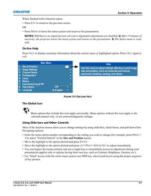 Page 65Section 3: Operation
J Series 2.0, 2.4, and 3.0kW User Manual3-9020-100707-01  Rev. 1  (10-2011)
When finished with a function menu:
• Press E
XIT to return to the previous screen.
OR
• Press M
ENU to leave the menu system and return to the presentation.
NOTES: 1) If there is no signal present, all source-dependent adjustments are disabled. 2) After 15 minutes of 
inactivity, the projector leaves the menu system and returns to the presentation. 
3) The Status menu is read-
only.
On-line Help
Press H
ELP...