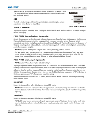 Page 77Section 3: Operation
J Series 2.0, 2.4, and 3.0kW User Manual3-21020-100707-01  Rev. 1  (10-2011)
ANAMORPHIC - displays an anamorphic image in its native 16:9 aspect ratio. 
The image will fill the screen from side-to-side and be centered between black 
bars at top and bottom. 
SIZE
Controls both the image width and height in tandem, maintaining the current 
aspect ratio of the displayed signal data. 
VERTICAL STRETCH
Adjusts the height of the image while keeping the width constant. Use “Vertical...