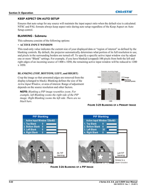 Page 783-22J Series 2.0, 2.4, and 3.0kW User Manual020-100707-01  Rev. 1   (10-2011)
Section 3: Operation
KEEP ASPECT ON AUTO SETUP
Ensures that auto setup for any source will maintain the input aspect ratio when the default size is calculated. 
NTSC and PAL formats always keep aspect ratio during auto setup regardless of the Keep Aspect on Auto 
Setup control.
BLANKING - Submenu
This submenu consists of the following options:
•ACTIVE INPUT WINDOW 
This read-only value indicates the current size of your...