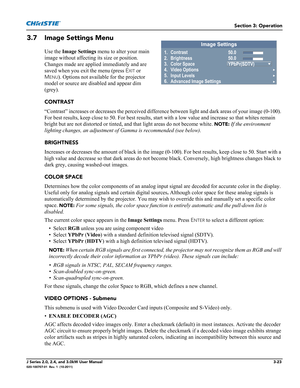 Page 79Section 3: Operation
J Series 2.0, 2.4, and 3.0kW User Manual3-23020-100707-01  Rev. 1  (10-2011)
3.7 Image Settings Menu
Use the Image Settings menu to alter your main 
image without affecting its size or position. 
Changes made are applied immediately and are 
saved when you exit the menu (press E
XIT or 
M
ENU). Options not available for the projector 
model or source are disabled and appear dim 
(grey).
CONTRAST
“Contrast” increases or decreases the perceived difference between light and dark areas...