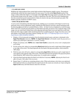 Page 83Section 3: Operation
J Series 2.0, 2.4, and 3.0kW User Manual3-27020-100707-01  Rev. 1  (10-2011)
•CLAMP LOCATION 
Brightens the image produced from certain high-resolution high-frequency graphic sources. The projector 
automatically selects the best clamp location for most sources. Use the normal Back Porch location if the 
image is either sufficiently bright or overly bright. Select Sync Tip if the image appears unusually dim, if there 
are horizontal streaks across the image, or if there is...